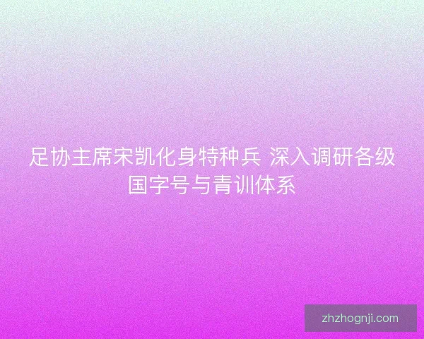 足协主席宋凯化身特种兵 深入调研各级国字号与青训体系