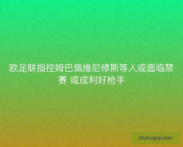 欧足联指控姆巴佩维尼修斯等人或面临禁赛 或成利好枪手