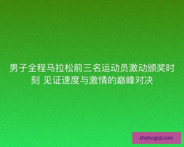 男子全程马拉松前三名运动员激动颁奖时刻 见证速度与激情的巅峰对决