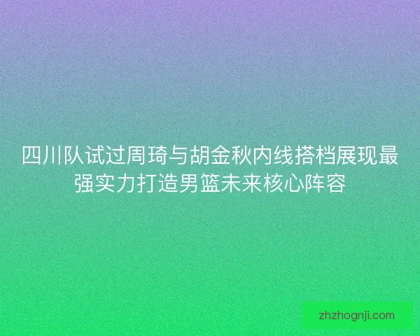 四川队试过周琦与胡金秋内线搭档展现最强实力打造男篮未来核心阵容