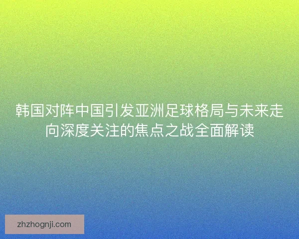 韩国对阵中国引发亚洲足球格局与未来走向深度关注的焦点之战全面解读