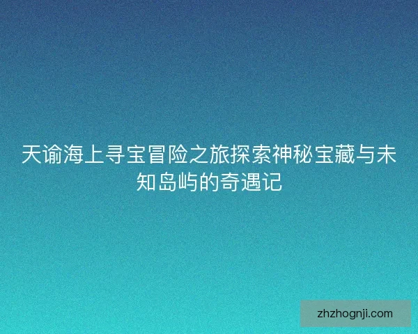 天谕海上寻宝冒险之旅探索神秘宝藏与未知岛屿的奇遇记