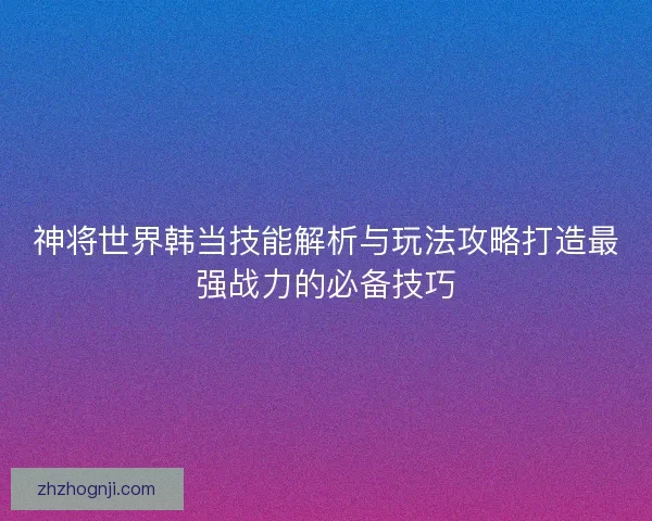 神将世界韩当技能解析与玩法攻略打造最强战力的必备技巧