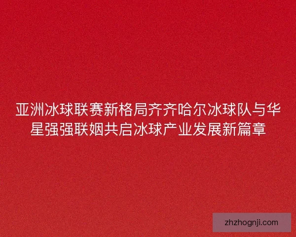 亚洲冰球联赛新格局齐齐哈尔冰球队与华星强强联姻共启冰球产业发展新篇章