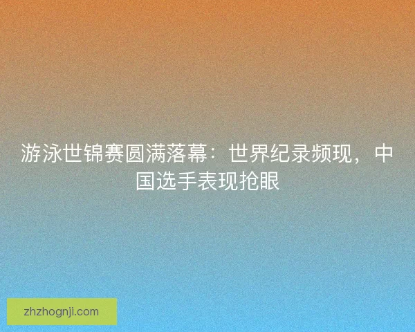 游泳世锦赛圆满落幕：世界纪录频现，中国选手表现抢眼