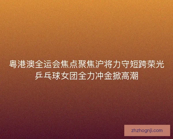 粤港澳全运会焦点聚焦沪将力守短跨荣光乒乓球女团全力冲金掀高潮