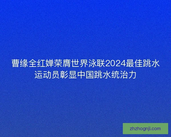 曹缘全红婵荣膺世界泳联2024最佳跳水运动员彰显中国跳水统治力
