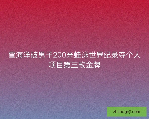覃海洋破男子200米蛙泳世界纪录夺个人项目第三枚金牌