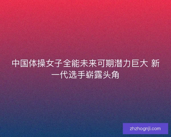 中国体操女子全能未来可期潜力巨大 新一代选手崭露头角