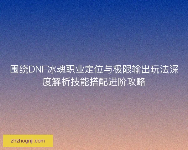 围绕DNF冰魂职业定位与极限输出玩法深度解析技能搭配进阶攻略