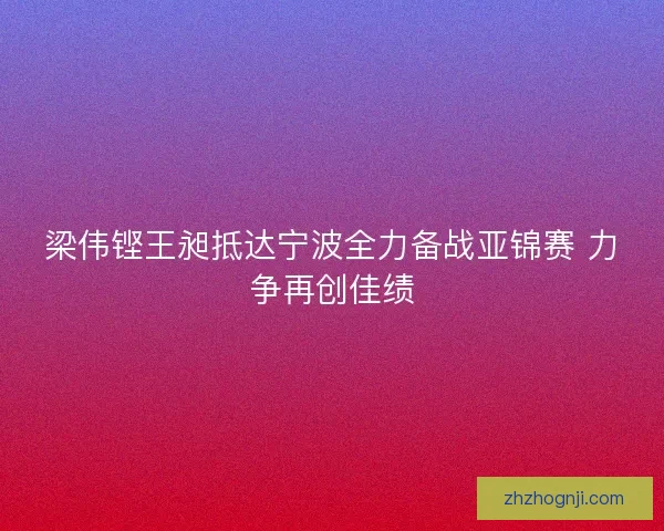 梁伟铿王昶抵达宁波全力备战亚锦赛 力争再创佳绩