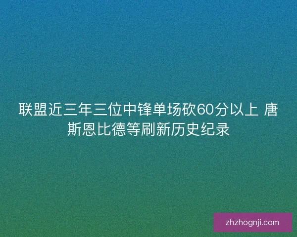 联盟近三年三位中锋单场砍60分以上 唐斯恩比德等刷新历史纪录