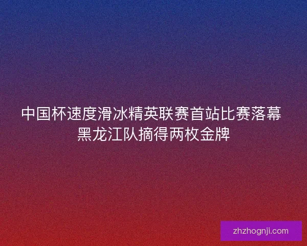 中国杯速度滑冰精英联赛首站比赛落幕 黑龙江队摘得两枚金牌
