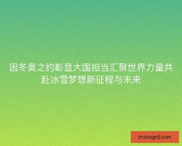 因冬奥之约彰显大国担当汇聚世界力量共赴冰雪梦想新征程与未来 因冬奥之约彰显大国担当汇聚世界力量共赴冰雪梦想新征程与未来