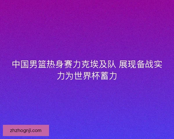 中国男篮热身赛力克埃及队 展现备战实力为世界杯蓄力