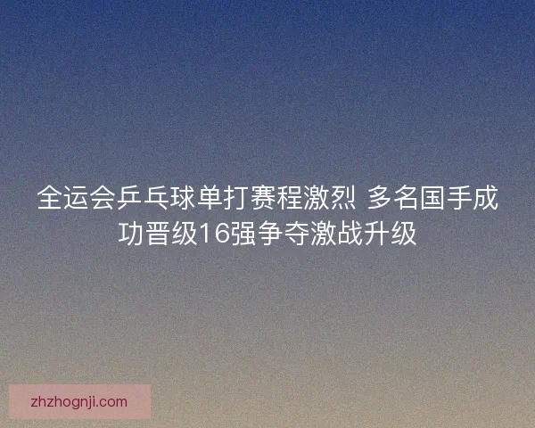 全运会乒乓球单打赛程激烈 多名国手成功晋级16强争夺激战升级