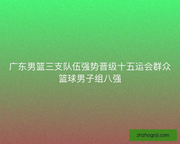 广东男篮三支队伍强势晋级十五运会群众篮球男子组八强