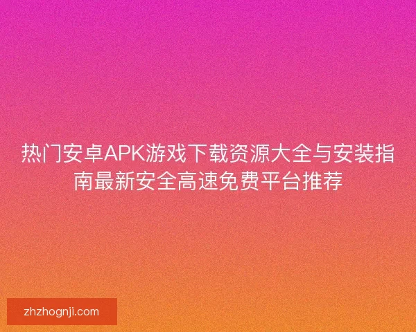 热门安卓APK游戏下载资源大全与安装指南最新安全高速免费平台推荐