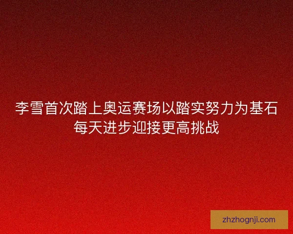 李雪首次踏上奥运赛场以踏实努力为基石每天进步迎接更高挑战
