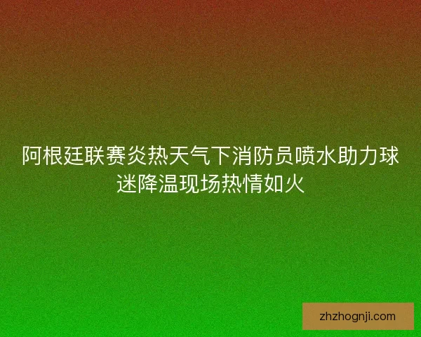 阿根廷联赛炎热天气下消防员喷水助力球迷降温现场热情如火