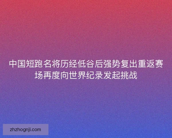 中国短跑名将历经低谷后强势复出重返赛场再度向世界纪录发起挑战