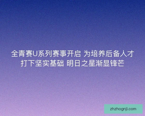 全青赛U系列赛事开启 为培养后备人才打下坚实基础 明日之星渐显锋芒