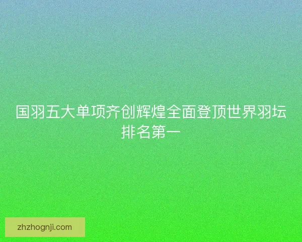 国羽五大单项齐创辉煌全面登顶世界羽坛排名第一