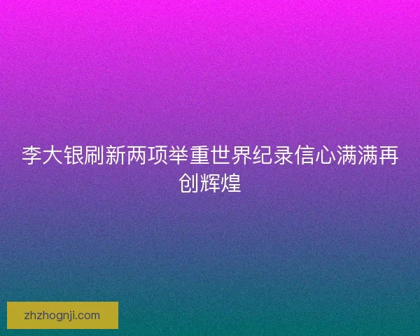 李大银刷新两项举重世界纪录信心满满再创辉煌