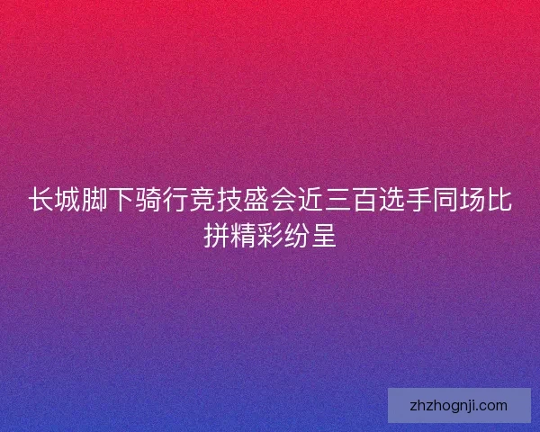 长城脚下骑行竞技盛会近三百选手同场比拼精彩纷呈