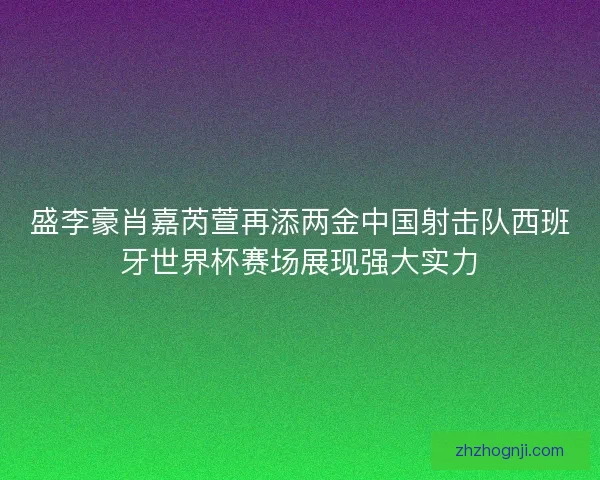 盛李豪肖嘉芮萱再添两金中国射击队西班牙世界杯赛场展现强大实力